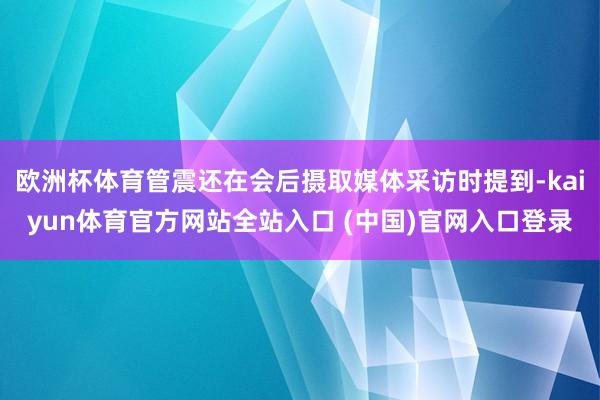 欧洲杯体育管震还在会后摄取媒体采访时提到-kaiyun体育官方网站全站入口 (中国)官网入口登录