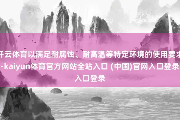 开云体育以满足耐腐蚀、耐高温等特定环境的使用要求-kaiyun体育官方网站全站入口 (中国)官网入口登录