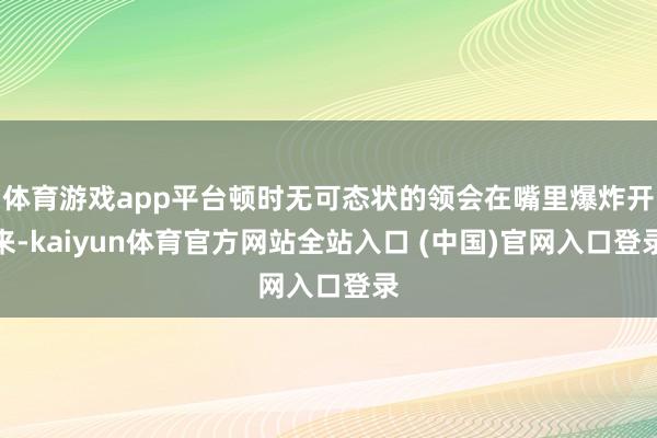 体育游戏app平台顿时无可态状的领会在嘴里爆炸开来-kaiyun体育官方网站全站入口 (中国)官网入口登录