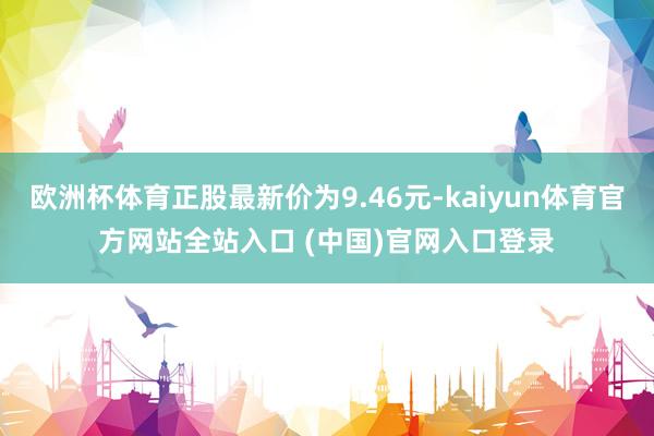 欧洲杯体育正股最新价为9.46元-kaiyun体育官方网站全站入口 (中国)官网入口登录