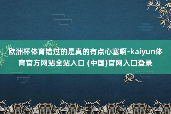 欧洲杯体育错过的是真的有点心塞啊-kaiyun体育官方网站全站入口 (中国)官网入口登录