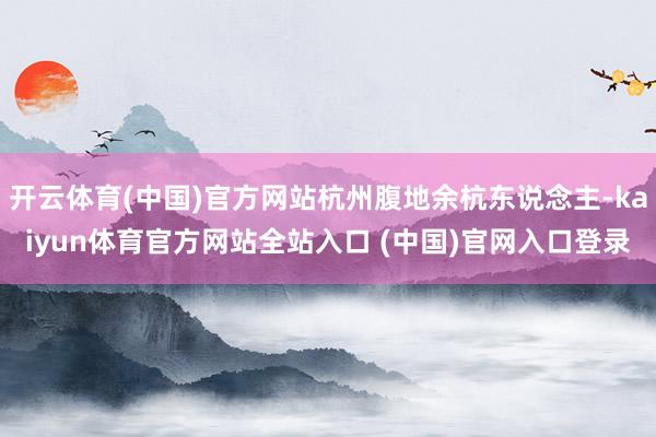 开云体育(中国)官方网站杭州腹地余杭东说念主-kaiyun体育官方网站全站入口 (中国)官网入口登录