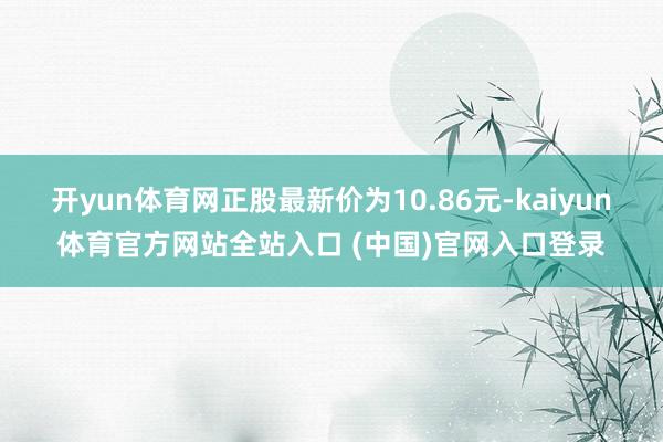 开yun体育网正股最新价为10.86元-kaiyun体育官方网站全站入口 (中国)官网入口登录