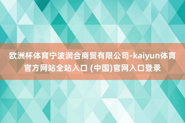 欧洲杯体育宁波润合商贸有限公司-kaiyun体育官方网站全站入口 (中国)官网入口登录