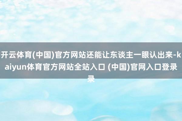 开云体育(中国)官方网站还能让东谈主一眼认出来-kaiyun体育官方网站全站入口 (中国)官网入口登录