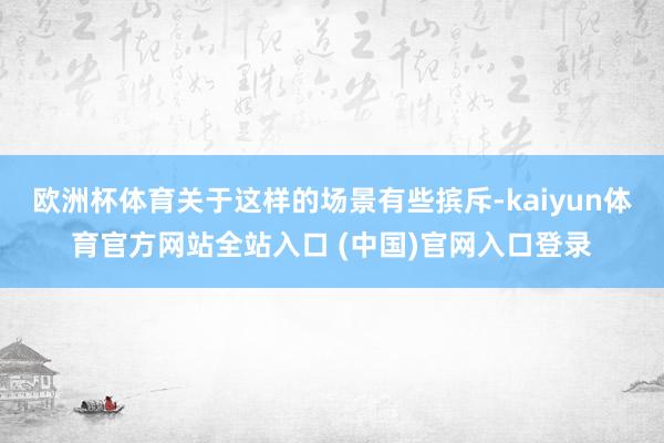 欧洲杯体育关于这样的场景有些摈斥-kaiyun体育官方网站全站入口 (中国)官网入口登录