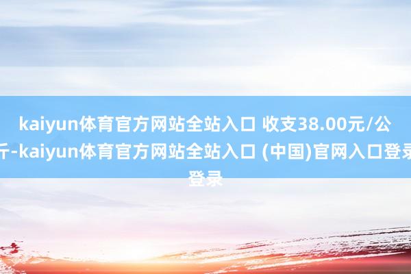 kaiyun体育官方网站全站入口 收支38.00元/公斤-kaiyun体育官方网站全站入口 (中国)官网入口登录