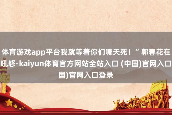 体育游戏app平台我就等着你们哪天死！”郭春花在后头吼怒-kaiyun体育官方网站全站入口 (中国)官网入口登录