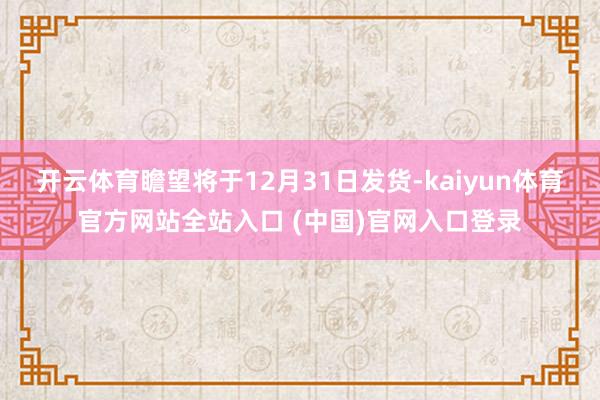 开云体育瞻望将于12月31日发货-kaiyun体育官方网站全站入口 (中国)官网入口登录