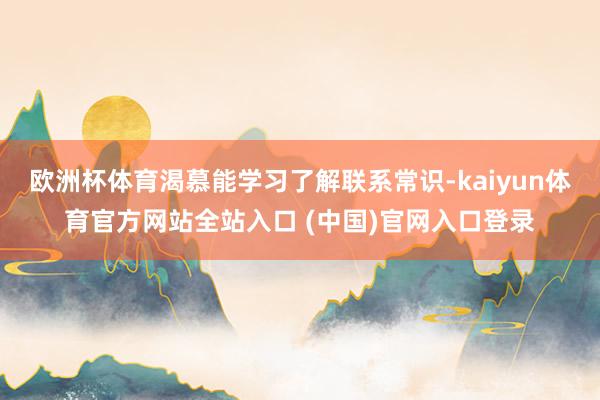 欧洲杯体育渴慕能学习了解联系常识-kaiyun体育官方网站全站入口 (中国)官网入口登录