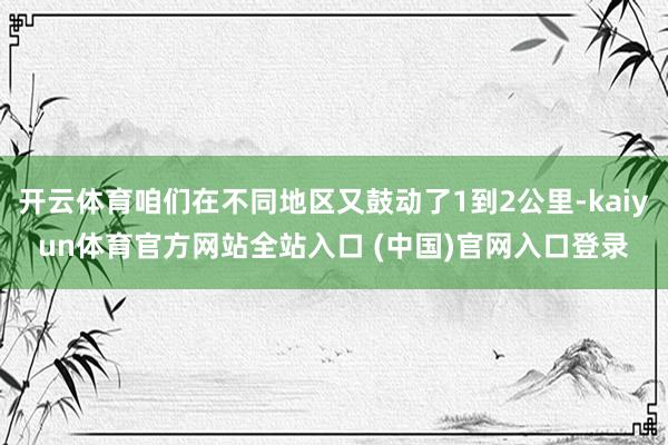 开云体育咱们在不同地区又鼓动了1到2公里-kaiyun体育官方网站全站入口 (中国)官网入口登录