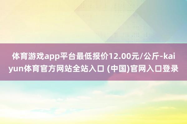 体育游戏app平台最低报价12.00元/公斤-kaiyun体育官方网站全站入口 (中国)官网入口登录