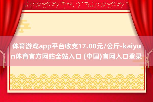 体育游戏app平台收支17.00元/公斤-kaiyun体育官方网站全站入口 (中国)官网入口登录