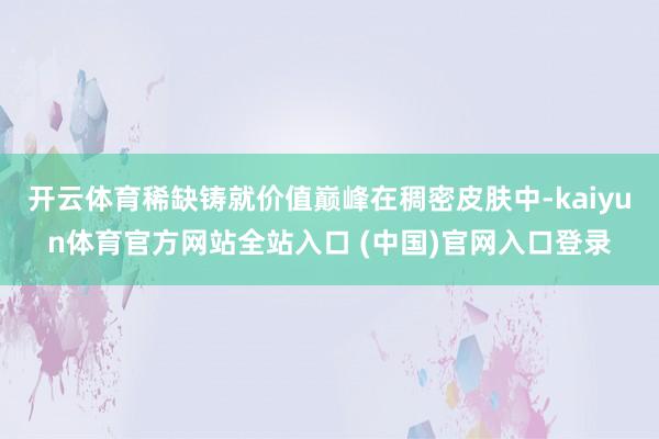 开云体育稀缺铸就价值巅峰在稠密皮肤中-kaiyun体育官方网站全站入口 (中国)官网入口登录