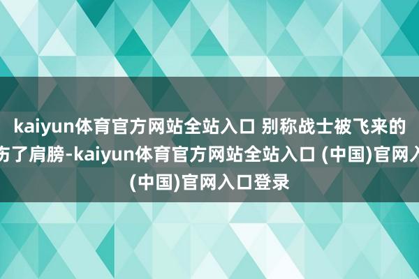 kaiyun体育官方网站全站入口 别称战士被飞来的枪弹击伤了肩膀-kaiyun体育官方网站全站入口 (中国)官网入口登录