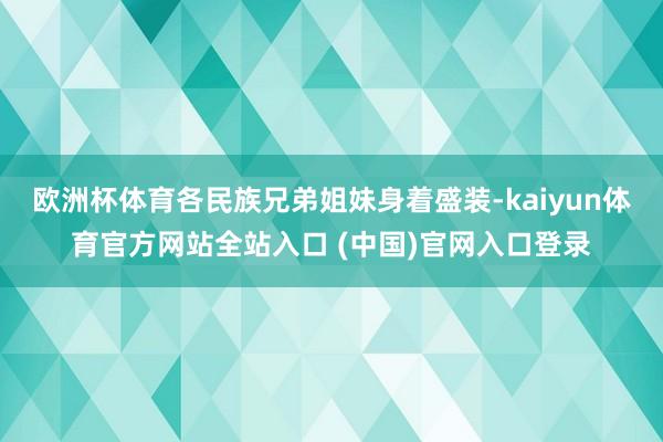 欧洲杯体育各民族兄弟姐妹身着盛装-kaiyun体育官方网站全站入口 (中国)官网入口登录