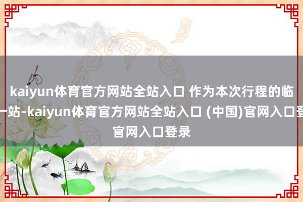 kaiyun体育官方网站全站入口 作为本次行程的临了一站-kaiyun体育官方网站全站入口 (中国)官网入口登录