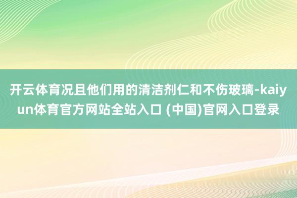 开云体育况且他们用的清洁剂仁和不伤玻璃-kaiyun体育官方网站全站入口 (中国)官网入口登录