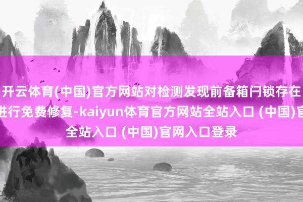 开云体育(中国)官方网站对检测发现前备箱闩锁存在故障的车辆进行免费修复-kaiyun体育官方网站全站入口 (中国)官网入口登录