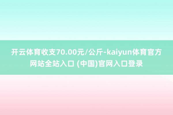 开云体育收支70.00元/公斤-kaiyun体育官方网站全站入口 (中国)官网入口登录