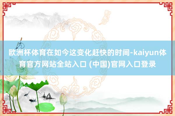 欧洲杯体育在如今这变化赶快的时间-kaiyun体育官方网站全站入口 (中国)官网入口登录