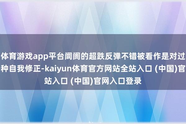 体育游戏app平台阛阓的超跌反弹不错被看作是对过度下落的一种自我修正-kaiyun体育官方网站全站入口 (中国)官网入口登录