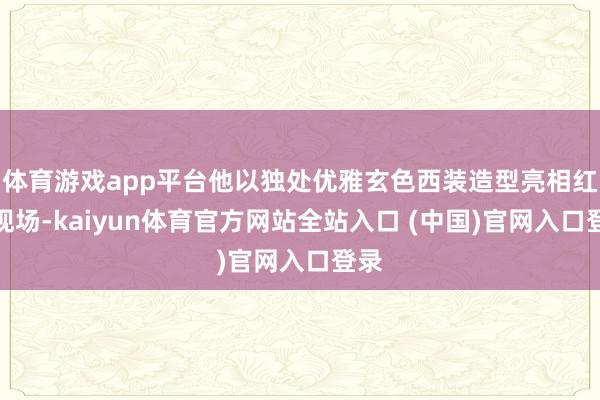 体育游戏app平台他以独处优雅玄色西装造型亮相红毯现场-kaiyun体育官方网站全站入口 (中国)官网入口登录