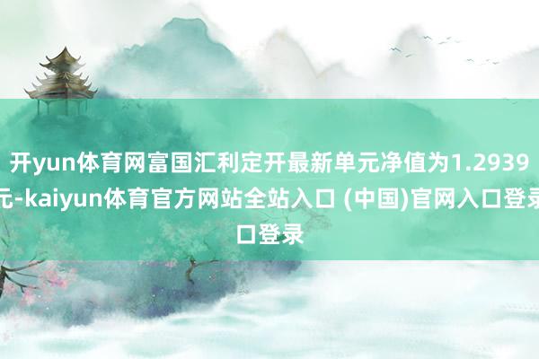 开yun体育网富国汇利定开最新单元净值为1.2939元-kaiyun体育官方网站全站入口 (中国)官网入口登录