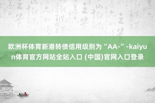 欧洲杯体育新港转债信用级别为“AA-”-kaiyun体育官方网站全站入口 (中国)官网入口登录