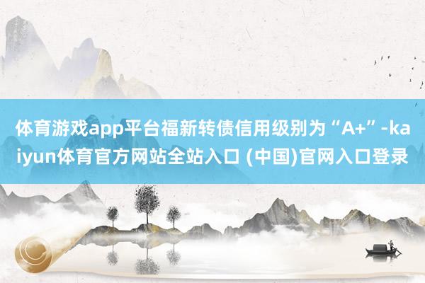 体育游戏app平台福新转债信用级别为“A+”-kaiyun体育官方网站全站入口 (中国)官网入口登录