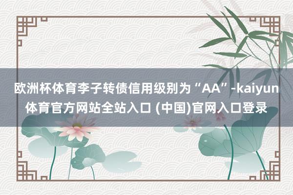 欧洲杯体育李子转债信用级别为“AA”-kaiyun体育官方网站全站入口 (中国)官网入口登录