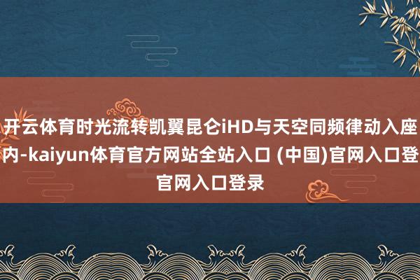 开云体育时光流转凯翼昆仑iHD与天空同频律动入座车内-kaiyun体育官方网站全站入口 (中国)官网入口登录