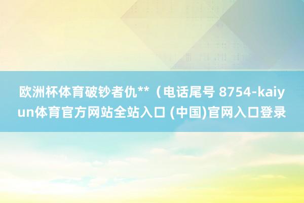 欧洲杯体育破钞者仇**（电话尾号 8754-kaiyun体育官方网站全站入口 (中国)官网入口登录