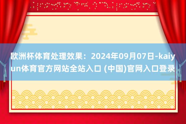 欧洲杯体育处理效果：2024年09月07日-kaiyun体育官方网站全站入口 (中国)官网入口登录