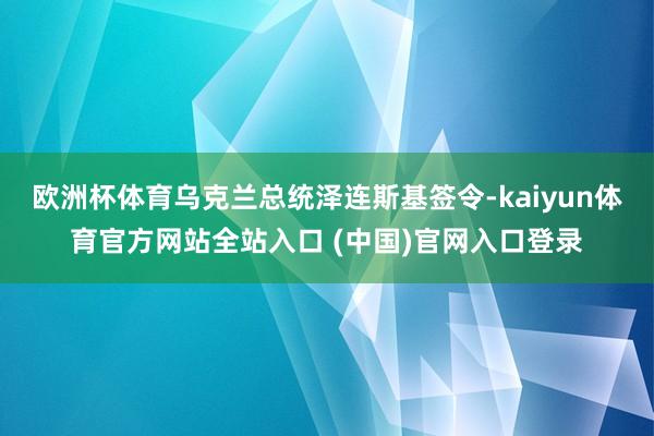 欧洲杯体育乌克兰总统泽连斯基签令-kaiyun体育官方网站全站入口 (中国)官网入口登录