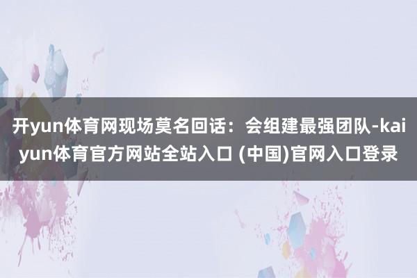 开yun体育网现场莫名回话：会组建最强团队-kaiyun体育官方网站全站入口 (中国)官网入口登录