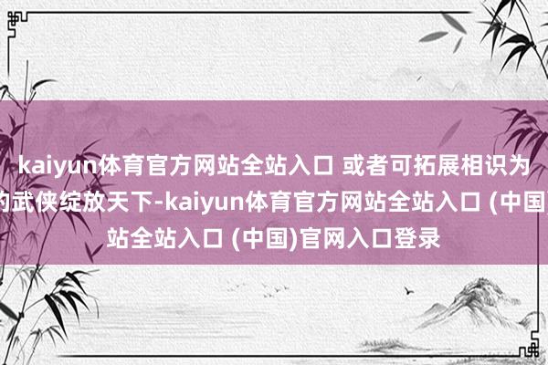 kaiyun体育官方网站全站入口 或者可拓展相识为：“既是弘远的武侠绽放天下-kaiyun体育官方网站全站入口 (中国)官网入口登录