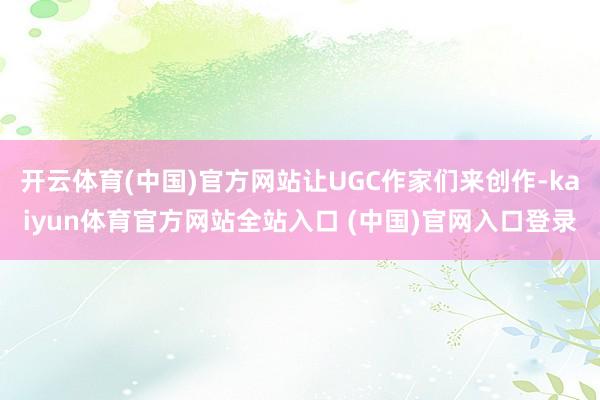 开云体育(中国)官方网站让UGC作家们来创作-kaiyun体育官方网站全站入口 (中国)官网入口登录