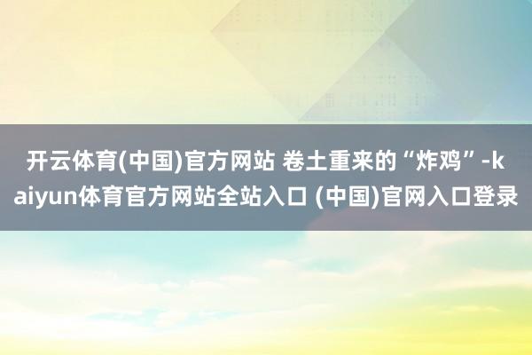 开云体育(中国)官方网站 　　卷土重来的“炸鸡”-kaiyun体育官方网站全站入口 (中国)官网入口登录