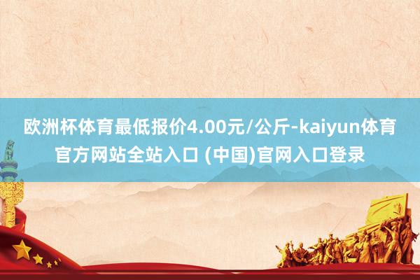 欧洲杯体育最低报价4.00元/公斤-kaiyun体育官方网站全站入口 (中国)官网入口登录