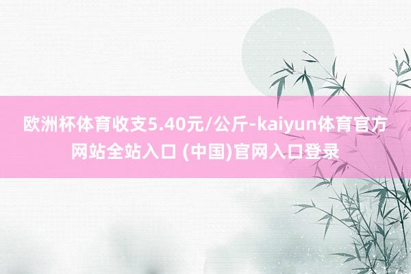 欧洲杯体育收支5.40元/公斤-kaiyun体育官方网站全站入口 (中国)官网入口登录