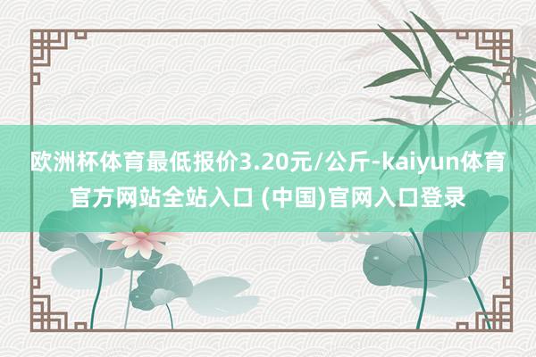 欧洲杯体育最低报价3.20元/公斤-kaiyun体育官方网站全站入口 (中国)官网入口登录