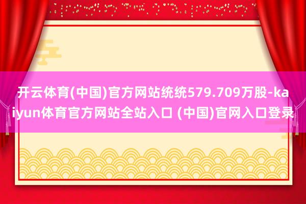 开云体育(中国)官方网站统统579.709万股-kaiyun体育官方网站全站入口 (中国)官网入口登录