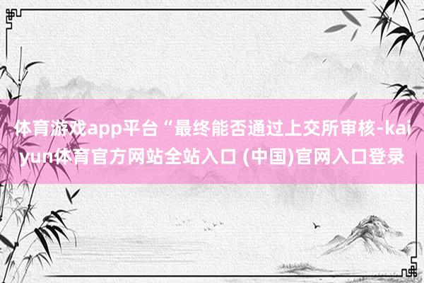 体育游戏app平台“最终能否通过上交所审核-kaiyun体育官方网站全站入口 (中国)官网入口登录