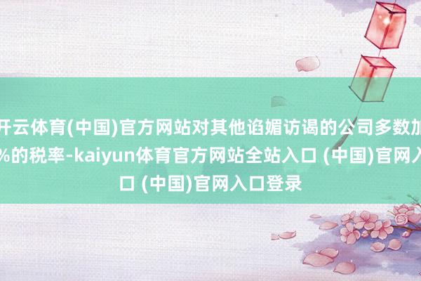 开云体育(中国)官方网站对其他谄媚访谒的公司多数加征21.3%的税率-kaiyun体育官方网站全站入口 (中国)官网入口登录