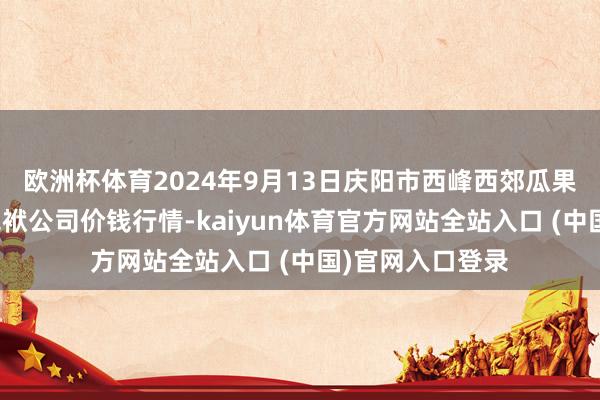 欧洲杯体育2024年9月13日庆阳市西峰西郊瓜果蔬菜批发有限包袱公司价钱行情-kaiyun体育官方网站全站入口 (中国)官网入口登录