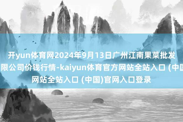 开yun体育网2024年9月13日广州江南果菜批发市集计较解决有限公司价钱行情-kaiyun体育官方网站全站入口 (中国)官网入口登录