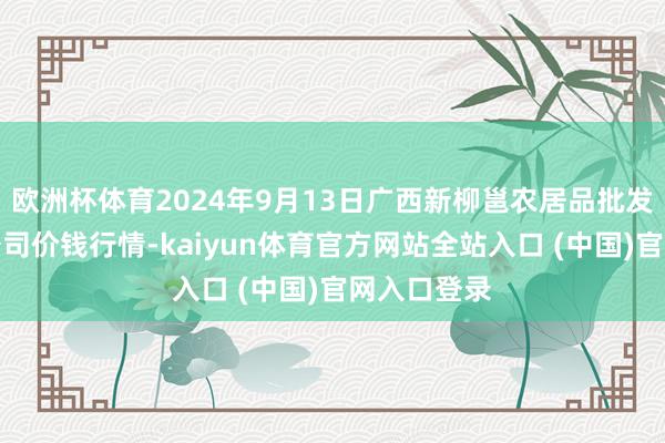 欧洲杯体育2024年9月13日广西新柳邕农居品批发商场有限公司价钱行情-kaiyun体育官方网站全站入口 (中国)官网入口登录