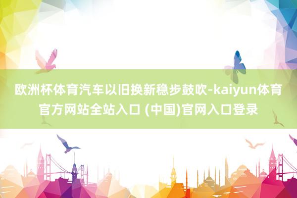 欧洲杯体育汽车以旧换新稳步鼓吹-kaiyun体育官方网站全站入口 (中国)官网入口登录