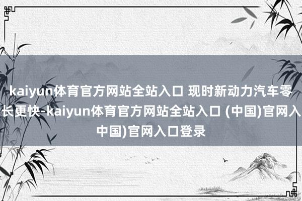 kaiyun体育官方网站全站入口 现时新动力汽车零卖量增长更快-kaiyun体育官方网站全站入口 (中国)官网入口登录